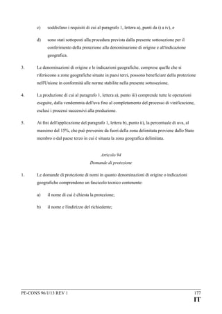 c)

soddisfano i requisiti di cui al paragrafo 1, lettera a), punti da i) a iv), e

d)

sono stati sottoposti alla procedura prevista dalla presente sottosezione per il
conferimento della protezione alla denominazione di origine e all'indicazione
geografica.

3.

Le denominazioni di origine e le indicazioni geografiche, comprese quelle che si
riferiscono a zone geografiche situate in paesi terzi, possono beneficiare della protezione
nell'Unione in conformità alle norme stabilite nella presente sottosezione.

4.

La produzione di cui al paragrafo 1, lettera a), punto iii) comprende tutte le operazioni
eseguite, dalla vendemmia dell'uva fino al completamento del processo di vinificazione,
esclusi i processi successivi alla produzione.

5.

Ai fini dell'applicazione del paragrafo 1, lettera b), punto ii), la percentuale di uva, al
massimo del 15%, che può provenire da fuori della zona delimitata proviene dallo Stato
membro o dal paese terzo in cui è situata la zona geografica delimitata.
Articolo 94
Domande di protezione

1.

Le domande di protezione di nomi in quanto denominazioni di origine o indicazioni
geografiche comprendono un fascicolo tecnico contenente:
a)

il nome di cui è chiesta la protezione;

b)

il nome e l'indirizzo del richiedente;

PE-CONS 96/1/13 REV 1

177

IT

 
