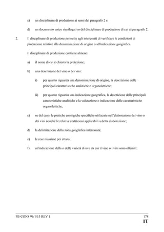 c)
d)
2.

un disciplinare di produzione ai sensi del paragrafo 2 e
un documento unico riepilogativo del disciplinare di produzione di cui al paragrafo 2.

Il disciplinare di produzione permette agli interessati di verificare le condizioni di
produzione relative alla denominazione di origine o all'indicazione geografica.
Il disciplinare di produzione contiene almeno:
a)

il nome di cui è chiesta la protezione;

b)

una descrizione del vino o dei vini:
i)

per quanto riguarda una denominazione di origine, la descrizione delle
principali caratteristiche analitiche e organolettiche;

ii)

per quanto riguarda una indicazione geografica, la descrizione delle principali
caratteristiche analitiche e la valutazione o indicazione delle caratteristiche
organolettiche;

c)

se del caso, le pratiche enologiche specifiche utilizzate nell'elaborazione del vino o
dei vini nonché le relative restrizioni applicabili a detta elaborazione;

d)

la delimitazione della zona geografica interessata;

e)

le rese massime per ettaro;

f)

un'indicazione della o delle varietà di uve da cui il vino o i vini sono ottenuti;

PE-CONS 96/1/13 REV 1

178

IT

 