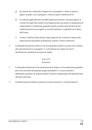g)

gli elementi che evidenziano il legame di cui al paragrafo 1, lettera a), punto i),
oppure, secondo i casi, al paragrafo 1, lettera b), punto i) dell'articolo 93;

h)

le condizioni applicabili previste dalla legislazione unionale o nazionale oppure, se
così previsto dagli Stati membri, da un'organizzazione che gestisce la designazione di
origine protetta o l'indicazione geografica protetta, tenendo conto del fatto che tali
condizioni devono essere oggettive, non discriminatorie e compatibili con il diritto
dell'Unione;

i)

il nome e l'indirizzo delle autorità o degli organismi che verificano il rispetto delle
disposizioni del disciplinare di produzione, nonché le relative attribuzioni.

3.

La domanda di protezione relativa a una zona geografica situata in un paese terzo contiene,
oltre agli elementi di cui ai paragrafi 1 e 2, gli elementi che comprovano che la
denominazione è protetta nel suo paese di origine.
Articolo 95
Richiedenti

1.

La domanda di protezione di una denominazione di origine o di una indicazione geografica
può essere presentata da qualunque gruppo di produttori o, in casi eccezionali e
debitamente giustificati, da singoli produttori. Possono compartecipare alla domanda anche
altre parti interessate.

2.

I produttori possono chiedere la protezione esclusivamente per i vini che producono.

PE-CONS 96/1/13 REV 1

179

IT

 