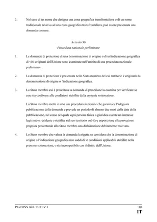 3.

Nel caso di un nome che designa una zona geografica transfrontaliera o di un nome
tradizionale relativo ad una zona geografica transfrontaliera, può essere presentata una
domanda comune.
Articolo 96
Procedura nazionale preliminare

1.

Le domande di protezione di una denominazione di origine o di un'indicazione geografica
di vini originari dell'Unione sono esaminate nell'ambito di una procedura nazionale
preliminare.

2.

La domanda di protezione è presentata nello Stato membro del cui territorio è originaria la
denominazione di origine o l'indicazione geografica.

3.

Lo Stato membro cui è presentata la domanda di protezione la esamina per verificare se
essa sia conforme alle condizioni stabilite dalla presente sottosezione.
Lo Stato membro mette in atto una procedura nazionale che garantisce l'adeguata
pubblicazione della domanda e prevede un periodo di almeno due mesi dalla data della
pubblicazione, nel corso del quale ogni persona fisica o giuridica avente un interesse
legittimo e residente o stabilita sul suo territorio può fare opposizione alla protezione
proposta presentando allo Stato membro una dichiarazione debitamente motivata.

4.

Lo Stato membro che valuta la domanda la rigetta se considera che la denominazione di
origine o l'indicazione geografica non soddisfi le condizioni applicabili stabilite nella
presente sottosezione, o sia incompatibile con il diritto dell'Unione.

PE-CONS 96/1/13 REV 1

180

IT

 