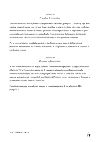 Articolo 98
Procedura di opposizione
Entro due mesi dalla data di pubblicazione prevista all'articolo 94, paragrafo 1, lettera d), ogni Stato
membro o paese terzo, od ogni persona fisica o giuridica avente un legittimo interesse e residente o
stabilita in uno Stato membro diverso da quello che chiede la protezione o in un paese terzo, può
opporsi alla protezione proposta presentando alla Commissione una dichiarazione debitamente
motivata relativa alle condizioni di ammissibilità disposte nella presente sottosezione.
Per le persone fisiche o giuridiche residenti o stabilite in un paese terzo, la dichiarazione è
presentata, direttamente o per il tramite delle autorità di tale paese terzo, nel termine di due mesi di
cui al primo comma.
Articolo 99
Decisione sulla protezione
In base alle informazioni a sua disposizione una volta terminata la procedura di opposizione di cui
all'articolo 98, la Commissione adotta atti di esecuzione che conferiscono la protezione alla
denominazione di origine o all'indicazione geografica che soddisfa le condizioni stabilite nella
presente sottosezione ed è compatibile con il diritto dell'Unione, oppure che rigettano la domanda se
le condizioni suddette non sono soddisfatte.
Tali atti di esecuzione sono adottati secondo la procedura di esame di cui all'articolo 229,
paragrafo 2.

PE-CONS 96/1/13 REV 1

182

IT

 