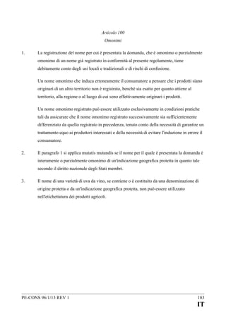 Articolo 100
Omonimi
1.

La registrazione del nome per cui è presentata la domanda, che è omonimo o parzialmente
omonimo di un nome già registrato in conformità al presente regolamento, tiene
debitamente conto degli usi locali e tradizionali e di rischi di confusione.
Un nome omonimo che induca erroneamente il consumatore a pensare che i prodotti siano
originari di un altro territorio non è registrato, benché sia esatto per quanto attiene al
territorio, alla regione o al luogo di cui sono effettivamente originari i prodotti.
Un nome omonimo registrato può essere utilizzato esclusivamente in condizioni pratiche
tali da assicurare che il nome omonimo registrato successivamente sia sufficientemente
differenziato da quello registrato in precedenza, tenuto conto della necessità di garantire un
trattamento equo ai produttori interessati e della necessità di evitare l'induzione in errore il
consumatore.

2.

Il paragrafo 1 si applica mutatis mutandis se il nome per il quale è presentata la domanda è
interamente o parzialmente omonimo di un'indicazione geografica protetta in quanto tale
secondo il diritto nazionale degli Stati membri.

3.

Il nome di una varietà di uva da vino, se contiene o è costituito da una denominazione di
origine protetta o da un'indicazione geografica protetta, non può essere utilizzato
nell'etichettatura dei prodotti agricoli.

PE-CONS 96/1/13 REV 1

183

IT

 
