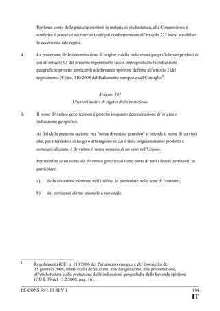 Per tener conto delle pratiche esistenti in materia di etichettatura, alla Commissione è
conferito il potere di adottare atti delegati conformemente all'articolo 227 intesi a stabilire
le eccezioni a tale regola.
4.

La protezione delle denominazioni di origine e delle indicazioni geografiche dei prodotti di
cui all'articolo 93 del presente regolamento lascia impregiudicate le indicazioni
geografiche protette applicabili alle bevande spiritose definite all'articolo 2 del
regolamento (CE) n. 110/2008 del Parlamento europeo e del Consiglio 1.
Articolo 101
Ulteriori motivi di rigetto della protezione

1.

Il nome diventato generico non è protetto in quanto denominazione di origine o
indicazione geografica.
Ai fini della presente sezione, per "nome diventato generico" si intende il nome di un vino
che, pur riferendosi al luogo o alla regione in cui è stato originariamente prodotto o
commercializzato, è diventato il nome comune di un vino nell'Unione.
Per stabilire se un nome sia diventato generico si tiene conto di tutti i fattori pertinenti, in
particolare:
a)
b)

1

della situazione esistente nell'Unione, in particolare nelle zone di consumo;
del pertinente diritto unionale o nazionale.

Regolamento (CE) n. 110/2008 del Parlamento europeo e del Consiglio, del
15 gennaio 2008, relativo alla definizione, alla designazione, alla presentazione,
all'etichettatura e alla protezione delle indicazioni geografiche delle bevande spiritose
(GU L 39 del 13.2.2008, pag. 16).

PE-CONS 96/1/13 REV 1

184

IT

 