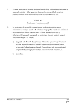 2.

Un nome non è protetto in quanto denominazione di origine o indicazione geografica se, a
causa della notorietà e della reputazione di un marchio commerciale, la protezione
potrebbe indurre in errore il consumatore quanto alla vera identità del vino.
Articolo 102
Relazione con i marchi commerciali

1.

La registrazione di un marchio commerciale che contiene o è costituito da una
denominazione di origine protetta o da un'indicazione geografica protetta non conforme al
corrispondente disciplinare di produzione o il cui uso rientra nella fattispecie
dell'articolo 103, paragrafo 2, e riguarda un prodotto che rientra in una delle categorie
elencate nell'allegato VII, parte II:
a)

è rigettata se la domanda di registrazione del marchio è presentata posteriormente
alla data di presentazione della domanda di protezione della denominazione di
origine o dell'indicazione geografica alla Commissione e se la denominazione di
origine o l'indicazione geografica ottiene successivamente la protezione, o

b)

è annullata.

PE-CONS 96/1/13 REV 1

185

IT

 