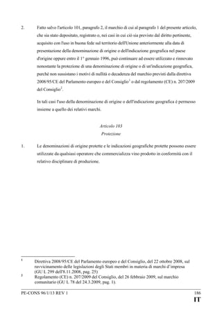 2.

Fatto salvo l'articolo 101, paragrafo 2, il marchio di cui al paragrafo 1 del presente articolo,
che sia stato depositato, registrato o, nei casi in cui ciò sia previsto dal diritto pertinente,
acquisito con l'uso in buona fede sul territorio dell'Unione anteriormente alla data di
presentazione della denominazione di origine o dell'indicazione geografica nel paese
d'origine oppure entro il 1° gennaio 1996, può continuare ad essere utilizzato e rinnovato
nonostante la protezione di una denominazione di origine o di un'indicazione geografica,
purché non sussistano i motivi di nullità o decadenza del marchio previsti dalla direttiva
2008/95/CE del Parlamento europeo e del Consiglio 1 o dal regolamento (CE) n. 207/2009
del Consiglio 2.
In tali casi l'uso della denominazione di origine o dell'indicazione geografica è permesso
insieme a quello dei relativi marchi.
Articolo 103
Protezione

1.

Le denominazioni di origine protette e le indicazioni geografiche protette possono essere
utilizzate da qualsiasi operatore che commercializza vino prodotto in conformità con il
relativo disciplinare di produzione.

1

2

Direttiva 2008/95/CE del Parlamento europeo e del Consiglio, del 22 ottobre 2008, sul
ravvicinamento delle legislazioni degli Stati membri in materia di marchi d’impresa
(GU L 299 dell'8.11.2008, pag. 25)
Regolamento (CE) n. 207/2009 del Consiglio, del 26 febbraio 2009, sul marchio
comunitario (GU L 78 del 24.3.2009, pag. 1).

PE-CONS 96/1/13 REV 1

186

IT

 