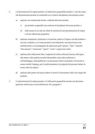 2.

Le denominazioni di origine protette e le indicazioni geografiche protette e i vini che usano
tali denominazioni protette in conformità con il relativo disciplinare sono protette contro:
a)

qualsiasi uso commerciale diretto o indiretto del nome protetto:
i)

per prodotti comparabili non conformi al disciplinare del nome protetto, o

ii)

nella misura in cui tale uso sfrutti la notorietà di una denominazione di origine
o di una indicazione geografica;

b)

qualsiasi usurpazione, imitazione o evocazione, anche se l'origine vera del prodotto o
servizio è indicata o se il nome protetto è una traduzione, una trascrizione o una
traslitterazione o è accompagnato da espressioni quali "genere", "tipo", "metodo",
"alla maniera", "imitazione", "gusto", "come" o espressioni simili;

c)

qualsiasi altra indicazione falsa o ingannevole relativa alla provenienza, all'origine,
alla natura o alle qualità essenziali del prodotto usata sulla confezione o
sull'imballaggio, nella pubblicità o sui documenti relativi al prodotto vitivinicolo in
esame nonché l'impiego, per il condizionamento, di recipienti che possono indurre in
errore sulla sua origine;

d)

qualsiasi altra pratica che possa indurre in errore il consumatore sulla vera origine del
prodotto.

3.

Le denominazioni di origine protette e le indicazioni geografiche protette non diventano
generiche nell'Unione ai sensi dell'articolo 101, paragrafo 1.

PE-CONS 96/1/13 REV 1

187

IT

 