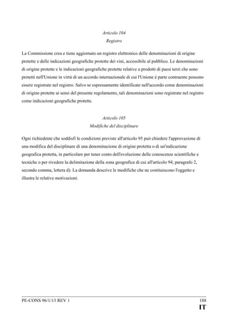 Articolo 104
Registro
La Commissione crea e tiene aggiornato un registro elettronico delle denominazioni di origine
protette e delle indicazioni geografiche protette dei vini, accessibile al pubblico. Le denominazioni
di origine protette e le indicazioni geografiche protette relative a prodotti di paesi terzi che sono
protetti nell'Unione in virtù di un accordo internazionale di cui l'Unione è parte contraente possono
essere registrate nel registro. Salvo se espressamente identificate nell'accordo come denominazioni
di origine protette ai sensi del presente regolamento, tali denominazioni sono registrate nel registro
come indicazioni geografiche protette.
Articolo 105
Modifiche del disciplinare
Ogni richiedente che soddisfi le condizioni previste all'articolo 95 può chiedere l'approvazione di
una modifica del disciplinare di una denominazione di origine protetta o di un'indicazione
geografica protetta, in particolare per tener conto dell'evoluzione delle conoscenze scientifiche e
tecniche o per rivedere la delimitazione della zona geografica di cui all'articolo 94, paragrafo 2,
secondo comma, lettera d). La domanda descrive le modifiche che ne costituiscono l'oggetto e
illustra le relative motivazioni.

PE-CONS 96/1/13 REV 1

188

IT

 