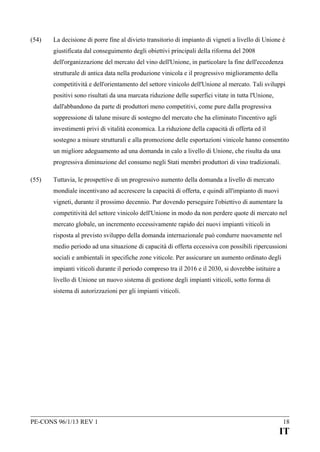 (54)

La decisione di porre fine al divieto transitorio di impianto di vigneti a livello di Unione è
giustificata dal conseguimento degli obiettivi principali della riforma del 2008
dell'organizzazione del mercato del vino dell'Unione, in particolare la fine dell'eccedenza
strutturale di antica data nella produzione vinicola e il progressivo miglioramento della
competitività e dell'orientamento del settore vinicolo dell'Unione al mercato. Tali sviluppi
positivi sono risultati da una marcata riduzione delle superfici vitate in tutta l'Unione,
dall'abbandono da parte di produttori meno competitivi, come pure dalla progressiva
soppressione di talune misure di sostegno del mercato che ha eliminato l'incentivo agli
investimenti privi di vitalità economica. La riduzione della capacità di offerta ed il
sostegno a misure strutturali e alla promozione delle esportazioni vinicole hanno consentito
un migliore adeguamento ad una domanda in calo a livello di Unione, che risulta da una
progressiva diminuzione del consumo negli Stati membri produttori di vino tradizionali.

(55)

Tuttavia, le prospettive di un progressivo aumento della domanda a livello di mercato
mondiale incentivano ad accrescere la capacità di offerta, e quindi all'impianto di nuovi
vigneti, durante il prossimo decennio. Pur dovendo perseguire l'obiettivo di aumentare la
competitività del settore vinicolo dell'Unione in modo da non perdere quote di mercato nel
mercato globale, un incremento eccessivamente rapido dei nuovi impianti viticoli in
risposta al previsto sviluppo della domanda internazionale può condurre nuovamente nel
medio periodo ad una situazione di capacità di offerta eccessiva con possibili ripercussioni
sociali e ambientali in specifiche zone viticole. Per assicurare un aumento ordinato degli
impianti viticoli durante il periodo compreso tra il 2016 e il 2030, si dovrebbe istituire a
livello di Unione un nuovo sistema di gestione degli impianti viticoli, sotto forma di
sistema di autorizzazioni per gli impianti viticoli.

PE-CONS 96/1/13 REV 1

18

IT

 