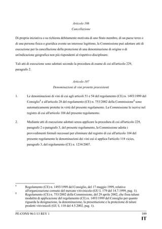 Articolo 106
Cancellazione
Di propria iniziativa o su richiesta debitamente motivata di uno Stato membro, di un paese terzo o
di una persona fisica o giuridica avente un interesse legittimo, la Commissione può adottare atti di
esecuzione per la cancellazione della protezione di una denominazione di origine o di
un'indicazione geografica non più rispondenti al rispettivo disciplinare.
Tali atti di esecuzione sono adottati secondo la procedura di esame di cui all'articolo 229,
paragrafo 2.
Articolo 107
Denominazioni di vini protette preesistenti
1.

Le denominazioni di vini di cui agli articoli 51 e 54 del regolamento (CE) n. 1493/1999 del
Consiglio 1 e all'articolo 28 del regolamento (CE) n. 753/2002 della Commissione 2 sono
automaticamente protette in virtù del presente regolamento. La Commissione le iscrive nel
registro di cui all'articolo 104 del presente regolamento.

2.

Mediante atti di esecuzione adottati senza applicare la procedura di cui all'articolo 229,
paragrafo 2 o paragrafo 3, del presente regolamento, la Commissione adotta i
provvedimenti formali necessari per eliminare dal registro di cui all'articolo 104 del
presente regolamento le denominazioni dei vini cui si applica l'articolo 118 vicies,
paragrafo 3, del regolamento (CE) n. 1234/2007.

1
2

Regolamento (CE) n. 1493/1999 del Consiglio, del 17 maggio 1999, relativo
all'organizzazione comune del mercato vitivinicolo (GU L 179 del 14.7.1999, pag. 1).
Regolamento (CE) n. 753/2002 della Commissione, del 29 aprile 2002, che fissa talune
modalità di applicazione del regolamento (CE) n. 1493/1999 del Consiglio per quanto
riguarda la designazione, la denominazione, la presentazione e la protezione di taluni
prodotti vitivinicoli (GU L 118 del 4.5.2002, pag. 1).

PE-CONS 96/1/13 REV 1

189

IT

 