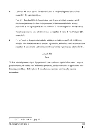 3.

L'articolo 106 non si applica alle denominazioni di vini protette preesistenti di cui al
paragrafo 1 del presente articolo.
Fino al 31 dicembre 2014, la Commissione può, di propria iniziativa, adottare atti di
esecuzione per la cancellazione della protezione di denominazioni di vini protette
preesistenti di cui al paragrafo 1 che non rispettano le condizioni previste dall'articolo 93.
Tali atti di esecuzione sono adottati secondo la procedura di esame di cui all'articolo 229,
paragrafo 2.

4.

Per la Croazia le denominazioni dei vini pubblicate nella Gazzetta ufficiale dell'Unione
europea 1 sono protette in virtù del presente regolamento, fatto salvo l'esito favorevole della
procedura di opposizione. La Commissione le inserisce nel registro di cui all'articolo 104.
Articolo 108
Tasse

Gli Stati membri possono esigere il pagamento di tasse destinate a coprire le loro spese, comprese
quelle sostenute per l'esame delle domande di protezione, delle dichiarazioni di opposizione, delle
domande di modifica e delle richieste di cancellazione presentate a norma della presente
sottosezione.

1

GU C 116 del 14.4.2011, pag. 12.

PE-CONS 96/1/13 REV 1

190

IT

 