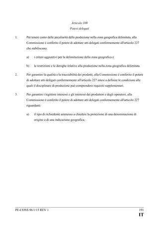 Articolo 109
Poteri delegati
1.

Per tenere conto delle peculiarità della produzione nella zona geografica delimitata, alla
Commissione è conferito il potere di adottare atti delegati conformemente all'articolo 227
che stabiliscano:
a)
b)

2.

i criteri aggiuntivi per la delimitazione della zona geografica e
le restrizioni e le deroghe relative alla produzione nella zona geografica delimitata.

Per garantire la qualità e la tracciabilità dei prodotti, alla Commissione è conferito il potere
di adottare atti delegati conformemente all'articolo 227 intesi a definire le condizioni alle
quali il disciplinare di produzione può comprendere requisiti supplementari.

3.

Per garantire i legittimi interessi e gli interessi dei produttori e degli operatori, alla
Commissione è conferito il potere di adottare atti delegati conformemente all'articolo 227
riguardanti:
a)

il tipo di richiedente ammesso a chiedere la protezione di una denominazione di
origine o di una indicazione geografica;

PE-CONS 96/1/13 REV 1

191

IT

 