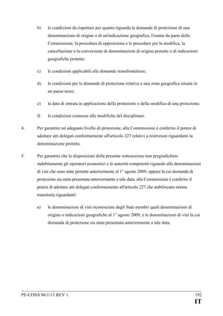 b)

le condizioni da rispettare per quanto riguarda le domande di protezione di una
denominazione di origine o di un'indicazione geografica, l'esame da parte della
Commissione, la procedura di opposizione e le procedure per la modifica, la
cancellazione o la conversione di denominazioni di origine protette o di indicazioni
geografiche protette;

c)

le condizioni applicabili alle domande transfrontaliere;

d)

le condizioni per le domande di protezione relative a una zona geografica situata in
un paese terzo;

e)
f)
4.

la data di entrata in applicazione della protezione o della modifica di una protezione;
le condizioni connesse alle modifiche del disciplinare.

Per garantire un adeguato livello di protezione, alla Commissione è conferito il potere di
adottare atti delegati conformemente all'articolo 227 relativi a restrizioni riguardanti la
denominazione protetta.

5.

Per garantire che le disposizioni della presente sottosezione non pregiudichino
indebitamente gli operatori economici e le autorità competenti riguardo alle denominazioni
di vini che sono state protette anteriormente al 1° agosto 2009, oppure la cui domanda di
protezione sia stata presentata anteriormente a tale data, alla Commissione è conferito il
potere di adottare atti delegati conformemente all'articolo 227 che stabiliscano norme
transitorie riguardanti:
a)

le denominazioni di vini riconosciute dagli Stati membri quali denominazioni di
origine o indicazioni geografiche al 1° agosto 2009, e le denominazioni di vini la cui
domanda di protezione sia stata presentata anteriormente a tale data;

PE-CONS 96/1/13 REV 1

192

IT

 