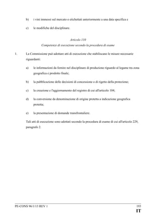 b)

i vini immessi sul mercato o etichettati anteriormente a una data specifica e

c)

le modifiche del disciplinare.
Articolo 110
Competenze di esecuzione secondo la procedura di esame

1.

La Commissione può adottare atti di esecuzione che stabiliscano le misure necessarie
riguardanti:
a)

le informazioni da fornire nel disciplinare di produzione riguardo al legame tra zona
geografica e prodotto finale;

b)

la pubblicazione delle decisioni di concessione o di rigetto della protezione;

c)

la creazione e l'aggiornamento del registro di cui all'articolo 104;

d)

la conversione da denominazione di origine protetta a indicazione geografica
protetta;

e)

la presentazione di domande transfrontaliere.

Tali atti di esecuzione sono adottati secondo la procedura di esame di cui all'articolo 229,
paragrafo 2.

PE-CONS 96/1/13 REV 1

193

IT

 