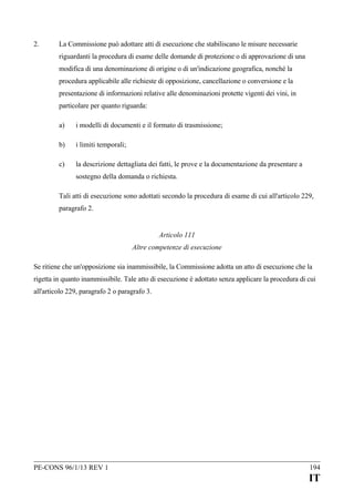 2.

La Commissione può adottare atti di esecuzione che stabiliscano le misure necessarie
riguardanti la procedura di esame delle domande di protezione o di approvazione di una
modifica di una denominazione di origine o di un'indicazione geografica, nonché la
procedura applicabile alle richieste di opposizione, cancellazione o conversione e la
presentazione di informazioni relative alle denominazioni protette vigenti dei vini, in
particolare per quanto riguarda:
a)

i modelli di documenti e il formato di trasmissione;

b)

i limiti temporali;

c)

la descrizione dettagliata dei fatti, le prove e la documentazione da presentare a
sostegno della domanda o richiesta.

Tali atti di esecuzione sono adottati secondo la procedura di esame di cui all'articolo 229,
paragrafo 2.
Articolo 111
Altre competenze di esecuzione
Se ritiene che un'opposizione sia inammissibile, la Commissione adotta un atto di esecuzione che la
rigetta in quanto inammissibile. Tale atto di esecuzione è adottato senza applicare la procedura di cui
all'articolo 229, paragrafo 2 o paragrafo 3.

PE-CONS 96/1/13 REV 1

194

IT

 