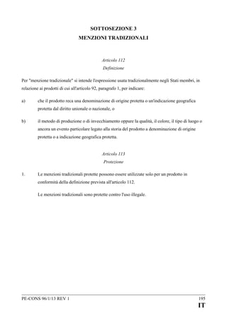 SOTTOSEZIONE 3
MENZIONI TRADIZIONALI

Articolo 112
Definizione
Per "menzione tradizionale" si intende l'espressione usata tradizionalmente negli Stati membri, in
relazione ai prodotti di cui all'articolo 92, paragrafo 1, per indicare:
a)

che il prodotto reca una denominazione di origine protetta o un'indicazione geografica
protetta dal diritto unionale o nazionale, o

b)

il metodo di produzione o di invecchiamento oppure la qualità, il colore, il tipo di luogo o
ancora un evento particolare legato alla storia del prodotto a denominazione di origine
protetta o a indicazione geografica protetta.
Articolo 113
Protezione

1.

Le menzioni tradizionali protette possono essere utilizzate solo per un prodotto in
conformità della definizione prevista all'articolo 112.
Le menzioni tradizionali sono protette contro l'uso illegale.

PE-CONS 96/1/13 REV 1

195

IT

 
