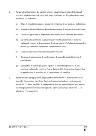 2.

Per garantire la protezione dei legittimi interessi e degli interessi dei produttorie degli
operatori, alla Commissione è conferito il potere di adottare atti delegati conformemente
all'articolo 227 stabilendo:
a)

il tipo di richiedenti ammessi a chiedere la protezione di una menzione tradizionale;

b)

le condizioni di validità di una domanda di protezione di una menzione tradizionale;

c)

i motivi di opposizione al proposto riconoscimento di una menzione tradizionale;

d)

la portata della protezione, la relazione con i marchi commerciali, le menzioni
tradizionali protette, le denominazioni di origine protette o le indicazioni geografiche
protette, gli omonimi o determinate varietà di uve da vino;

e)

i motivi di cancellazione di una menzione tradizionale;

f)

il termine di presentazione di una domanda o di una richiesta di obiezione o di
cancellazione;

g)

le procedure da seguire per quanto riguarda la domanda di protezione di una
menzione tradizionale, compreso l'esame da parte della Commissione, le procedure
di opposizione e le procedure per la cancellazione e la modifica.

3.

Per tenere conto delle peculiarità degli scambi commerciali tra l'Unione e alcuni paesi
terzi, alla Commissione è conferito il potere di adottare atti delegati conformemente
all'articolo 227 intesi a stabilire le condizioni alle quali sui prodotti di paesi terzi possono
essere impiegate menzioni tradizionali protette e prevedere deroghe all'articolo 112 e
all'articolo 113, paragrafo 2.

PE-CONS 96/1/13 REV 1

197

IT

 