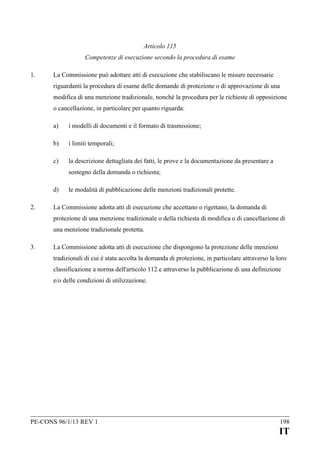 Articolo 115
Competenze di esecuzione secondo la procedura di esame
1.

La Commissione può adottare atti di esecuzione che stabiliscano le misure necessarie
riguardanti la procedura di esame delle domande di protezione o di approvazione di una
modifica di una menzione tradizionale, nonché la procedura per le richieste di opposizione
o cancellazione, in particolare per quanto riguarda:
a)

i modelli di documenti e il formato di trasmissione;

b)

i limiti temporali;

c)

la descrizione dettagliata dei fatti, le prove e la documentazione da presentare a
sostegno della domanda o richiesta;

d)
2.

le modalità di pubblicazione delle menzioni tradizionali protette.

La Commissione adotta atti di esecuzione che accettano o rigettano, la domanda di
protezione di una menzione tradizionale o della richiesta di modifica o di cancellazione di
una menzione tradizionale protetta.

3.

La Commissione adotta atti di esecuzione che dispongono la protezione delle menzioni
tradizionali di cui è stata accolta la domanda di protezione, in particolare attraverso la loro
classificazione a norma dell'articolo 112 e attraverso la pubblicazione di una definizione
e/o delle condizioni di utilizzazione.

PE-CONS 96/1/13 REV 1

198

IT

 