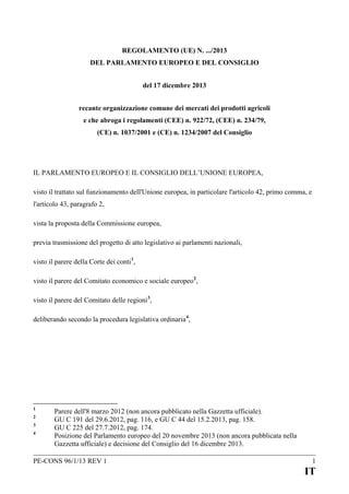 REGOLAMENTO (UE) N. .../2013
DEL PARLAMENTO EUROPEO E DEL CONSIGLIO
del 17 dicembre 2013
recante organizzazione comune dei mercati dei prodotti agricoli
e che abroga i regolamenti (CEE) n. 922/72, (CEE) n. 234/79,
(CE) n. 1037/2001 e (CE) n. 1234/2007 del Consiglio

IL PARLAMENTO EUROPEO E IL CONSIGLIO DELL’UNIONE EUROPEA,
visto il trattato sul funzionamento dell'Unione europea, in particolare l'articolo 42, primo comma, e
l'articolo 43, paragrafo 2,
vista la proposta della Commissione europea,
previa trasmissione del progetto di atto legislativo ai parlamenti nazionali,
visto il parere della Corte dei conti 1,
visto il parere del Comitato economico e sociale europeo 2,
visto il parere del Comitato delle regioni 3,
deliberando secondo la procedura legislativa ordinaria 4,

1
2
3
4

Parere dell'8 marzo 2012 (non ancora pubblicato nella Gazzetta ufficiale).
GU C 191 del 29.6.2012, pag. 116, e GU C 44 del 15.2.2013, pag. 158.
GU C 225 del 27.7.2012, pag. 174.
Posizione del Parlamento europeo del 20 novembre 2013 (non ancora pubblicata nella
Gazzetta ufficiale) e decisione del Consiglio del 16 dicembre 2013.

PE-CONS 96/1/13 REV 1

1

IT

 