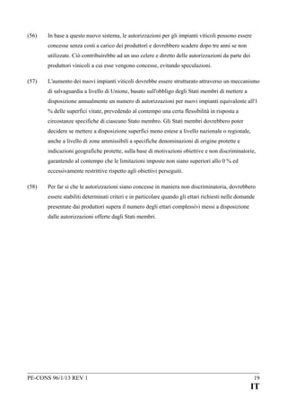 (56)

In base a questo nuovo sistema, le autorizzazioni per gli impianti viticoli possono essere
concesse senza costi a carico dei produttori e dovrebbero scadere dopo tre anni se non
utilizzate. Ciò contribuirebbe ad un uso celere e diretto delle autorizzazioni da parte dei
produttori vinicoli a cui esse vengono concesse, evitando speculazioni.

(57)

L'aumento dei nuovi impianti viticoli dovrebbe essere strutturato attraverso un meccanismo
di salvaguardia a livello di Unione, basato sull'obbligo degli Stati membri di mettere a
disposizione annualmente un numero di autorizzazioni per nuovi impianti equivalente all'1
% delle superfici vitate, prevedendo al contempo una certa flessibilità in risposta a
circostanze specifiche di ciascuno Stato membro. Gli Stati membri dovrebbero poter
decidere se mettere a disposizione superfici meno estese a livello nazionale o regionale,
anche a livello di zone ammissibili a specifiche denominazioni di origine protette e
indicazioni geografiche protette, sulla base di motivazioni obiettive e non discriminatorie,
garantendo al contempo che le limitazioni imposte non siano superiori allo 0 % ed
eccessivamente restrittive rispetto agli obiettivi perseguiti.

(58)

Per far sì che le autorizzazioni siano concesse in maniera non discriminatoria, dovrebbero
essere stabiliti determinati criteri e in particolare quando gli ettari richiesti nelle domande
presentate dai produttori supera il numero degli ettari complessivi messi a disposizione
dalle autorizzazioni offerte dagli Stati membri.

PE-CONS 96/1/13 REV 1

19

IT

 