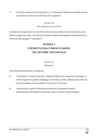 4.

Gli atti di esecuzione di cui a paragrafi 1, 2 e 3 del presente articolo sono adottati secondo
la procedura di esame di cui all'articolo 229, paragrafo 2.
Articolo 116
Altre competenze di esecuzione

Se ritiene che un'opposizione sia irricevibile, la Commissione adotta un atto di esecuzione che la
rigetta in quanto irricevibile. Tale atto di esecuzione è adottato senza applicare la procedura di cui
all'articolo 229, paragrafo 2 o paragrafo 3.

SEZIONE 3
ETICHETTATURA E PRESENTAZIONE
NEL SETTORE VITIVINICOLO

Articolo 117
Definizione
Ai fini della presente sezione si intende per:
a)

"etichettatura", i termini, le diciture, i marchi di fabbrica o di commercio, le immagini o i
simboli figuranti su qualsiasi imballaggio, documento, cartello, etichetta, nastro o fascetta
che accompagnano un dato prodotto o che ad esso si riferiscono;

b)

"presentazione", qualsiasi informazione trasmessa ai consumatori tramite il
condizionamento del prodotto in questione, inclusi la forma e il tipo di bottiglie.

PE-CONS 96/1/13 REV 1

199

IT

 