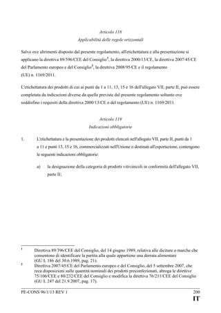 Articolo 118
Applicabilità delle regole orizzontali
Salvo ove altrimenti disposto dal presente regolamento, all'etichettatura e alla presentazione si
applicano la direttiva 89/396/CEE del Consiglio 1, la direttiva 2000/13/CE, la direttiva 2007/45/CE
del Parlamento europeo e del Consiglio 2, la direttiva 2008/95/CE e il regolamento
(UE) n. 1169/2011.
L'etichettatura dei prodotti di cui ai punti da 1 a 11, 13, 15 e 16 dell'allegato VII, parte II, può essere
completata da indicazioni diverse da quelle previste dal presente regolamento soltanto ove
soddisfino i requisiti della direttiva 2000/13/CE o del regolamento (UE) n. 1169/2011.
Articolo 119
Indicazioni obbligatorie
1.

L'etichettatura e la presentazione dei prodotti elencati nell'allegato VII, parte II, punti da 1
a 11 e punti 13, 15 e 16, commercializzati nell'Unione o destinati all'esportazione, contengono
le seguenti indicazioni obbligatorie:
a)

la designazione della categoria di prodotti vitivinicoli in conformità dell'allegato VII,
parte II;

1

2

Direttiva 89/396/CEE del Consiglio, del 14 giugno 1989, relativa alle diciture o marche che
consentono di identificare la partita alla quale appartiene una derrata alimentare
(GU L 186 del 30.6.1989, pag. 21).
Direttiva 2007/45/CE del Parlamento europeo e del Consiglio, del 5 settembre 2007, che
reca disposizioni sulle quantità nominali dei prodotti preconfezionati, abroga le direttive
75/106/CEE e 80/232/CEE del Consiglio e modifica la direttiva 76/211/CEE del Consiglio
(GU L 247 del 21.9.2007, pag. 17).

PE-CONS 96/1/13 REV 1

200

IT

 