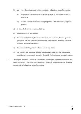 b)

per i vini a denominazione di origine protetta o a indicazione geografica protetta:
i)

l'espressione "denominazione di origine protetta" o "indicazione geografica
protetta" e

ii)

il nome della denominazione di origine protetta o dell'indicazione geografica
protetta;

c)

il titolo alcolometrico volumico effettivo;

d)

l'indicazione della provenienza;

e)

l'indicazione dell'imbottigliatore o, nel caso del vino spumante, del vino spumante
gassificato, del vino spumante di qualità o del vino spumante aromatico di qualità, il
nome del produttore o venditore;

f)

l'indicazione dell'importatore nel caso dei vini importati e

g)

nel caso del vino spumante, del vino spumante gassificato, del vino spumante di
qualità o del vino spumante aromatico di qualità, l'indicazione del tenore di zucchero.

2.

In deroga al paragrafo 1, lettera a), il riferimento alla categoria di prodotti vitivinicoli può
essere omesso per i vini sulla cui etichetta figura il nome di una denominazione di origine
protetta o di un'indicazione geografica protetta.

PE-CONS 96/1/13 REV 1

201

IT

 