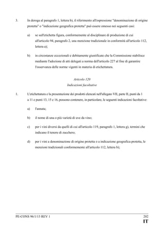 3.

In deroga al paragrafo 1, lettera b), il riferimento all'espressione "denominazione di origine
protetta" o "indicazione geografica protetta" può essere omesso nei seguenti casi:
a)

se sull'etichetta figura, conformemente al disciplinare di produzione di cui
all'articolo 94, paragrafo 2, una menzione tradizionale in conformità all'articolo 112,
lettera a);

b)

in circostanze eccezionali e debitamente giustificate che la Commissione stabilisce
mediante l'adozione di atti delegati a norma dell'articolo 227 al fine di garantire
l'osservanza delle norme vigenti in materia di etichettatura.
Articolo 120
Indicazioni facoltative

1.

L'etichettatura e la presentazione dei prodotti elencati nell'allegato VII, parte II, punti da 1
a 11 e punti 13, 15 e 16, possono contenere, in particolare, le seguenti indicazioni facoltative:
a)

l'annata;

b)

il nome di una o più varietà di uve da vino;

c)

per i vini diversi da quelli di cui all'articolo 119, paragrafo 1, lettera g), termini che
indicano il tenore di zucchero;

d)

per i vini a denominazione di origine protetta o a indicazione geografica protetta, le
menzioni tradizionali conformemente all'articolo 112, lettera b);

PE-CONS 96/1/13 REV 1

202

IT

 
