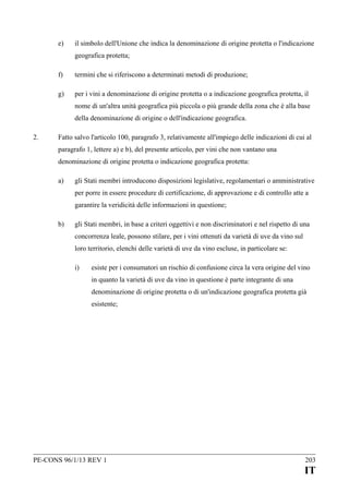 e)

il simbolo dell'Unione che indica la denominazione di origine protetta o l'indicazione
geografica protetta;

f)

termini che si riferiscono a determinati metodi di produzione;

g)

per i vini a denominazione di origine protetta o a indicazione geografica protetta, il
nome di un'altra unità geografica più piccola o più grande della zona che è alla base
della denominazione di origine o dell'indicazione geografica.

2.

Fatto salvo l'articolo 100, paragrafo 3, relativamente all'impiego delle indicazioni di cui al
paragrafo 1, lettere a) e b), del presente articolo, per vini che non vantano una
denominazione di origine protetta o indicazione geografica protetta:
a)

gli Stati membri introducono disposizioni legislative, regolamentari o amministrative
per porre in essere procedure di certificazione, di approvazione e di controllo atte a
garantire la veridicità delle informazioni in questione;

b)

gli Stati membri, in base a criteri oggettivi e non discriminatori e nel rispetto di una
concorrenza leale, possono stilare, per i vini ottenuti da varietà di uve da vino sul
loro territorio, elenchi delle varietà di uve da vino escluse, in particolare se:
i)

esiste per i consumatori un rischio di confusione circa la vera origine del vino
in quanto la varietà di uve da vino in questione è parte integrante di una
denominazione di origine protetta o di un'indicazione geografica protetta già
esistente;

PE-CONS 96/1/13 REV 1

203

IT

 