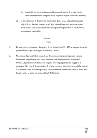 ii)

i controlli sarebbero antieconomici in quanto la varietà di uva da vino in
questione rappresenta una parte molto esigua dei vigneti dello Stato membro;

c)

le miscele di vini di diversi Stati membri non danno luogo ad etichettatura della
varietà di uve da vino, a meno che gli Stati membri interessati non convengano
diversamente e assicurino la fattibilità delle pertinenti procedure di certificazione,
approvazione e controllo.
Articolo 121
Lingue

1.

Le indicazioni obbligatorie e facoltative di cui agli articoli 119 e 120, se espresse in parole,
figurano in una o più delle lingue ufficiali dell'Unione.

2.

Nonostante il paragrafo 1, il nome di una denominazione di origine protetta o di una
indicazione geografica protetta o una menzione tradizionale di cui all'articolo 112,
lettera b), figurano sull'etichetta nella lingua o nelle lingue per le quali si applica la
protezione. Nel caso di denominazioni di origine protette o indicazioni geografiche protette
o di denominazioni nazionali specifiche che utilizzano un alfabeto non latino, il nome può
figurare anche in una o più lingue ufficiali dell'Unione.

PE-CONS 96/1/13 REV 1

204

IT

 