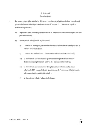 Articolo 122
Poteri delegati
1.

Per tenere conto delle peculiarità del settore vitivinicolo, alla Commissione è conferito il
potere di adottare atti delegati conformemente all'articolo 227 concernenti regole e
restrizioni riguardanti:
a)

la presentazione e l'impiego di indicazioni in etichetta diverse da quelle previste nella
presente sezione;

b)

le indicazioni obbligatorie, in particolare:
i)

i termini da impiegare per la formulazione delle indicazioni obbligatorie e le
relative condizioni d'uso;

ii)

i termini che si riferiscono a un'azienda e le relative condizioni d'uso;

iii)

le disposizioni che autorizzano gli Stati membri produttori a stabilire
disposizioni complementari relative alle indicazioni facoltative;

iv)

le disposizioni che autorizzano deroghe supplementari a quelle di cui
all'articolo 119, paragrafo 2, per quanto riguarda l'omissione del riferimento
alla categoria di prodotti vitivinicoli e

v)

le disposizioni relative all'uso delle lingue;

PE-CONS 96/1/13 REV 1

205

IT

 