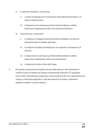 c)

le indicazioni facoltative, in particolare:
i)

i termini da impiegare per la formulazione delle indicazioni facoltative e le
relative condizioni d'uso;

ii)

le disposizioni che autorizzano gli Stati membri produttori a stabilire
disposizioni complementari relative alle indicazioni facoltative;

d)

la presentazione, in particolare:
i)

le condizioni di impiego di determinate forme di bottiglia e un elenco di
determinate forme di bottiglie specifiche;

ii)

le condizioni di impiego di bottiglie per vino spumante e dei dispositivi di
chiusura;

iii)

le disposizioni che autorizzano gli Stati membri produttori a stabilire
disposizioni complementari relative alla presentazione;

iv)
2.

le disposizioni relative all'uso delle lingue.

Per garantire la protezione dei legittimi interessi degli operatori, alla Commissione è
conferito il potere di adottare atti delegati conformemente all'articolo 227 riguardanti
norme relative all'etichettatura temporanea e alla presentazione dei vini a denominazione di
origine o a indicazione geografica, se tale denominazione di origine o indicazione
geografica soddisfa i necessari requisiti.

PE-CONS 96/1/13 REV 1

206

IT

 
