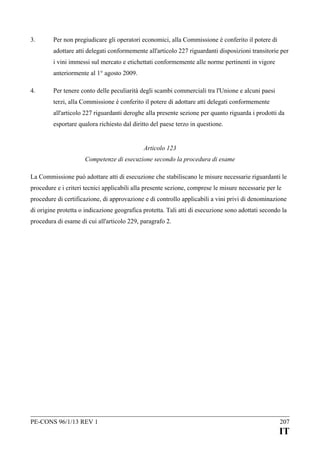 3.

Per non pregiudicare gli operatori economici, alla Commissione è conferito il potere di
adottare atti delegati conformemente all'articolo 227 riguardanti disposizioni transitorie per
i vini immessi sul mercato e etichettati conformemente alle norme pertinenti in vigore
anteriormente al 1° agosto 2009.

4.

Per tenere conto delle peculiarità degli scambi commerciali tra l'Unione e alcuni paesi
terzi, alla Commissione è conferito il potere di adottare atti delegati conformemente
all'articolo 227 riguardanti deroghe alla presente sezione per quanto riguarda i prodotti da
esportare qualora richiesto dal diritto del paese terzo in questione.
Articolo 123
Competenze di esecuzione secondo la procedura di esame

La Commissione può adottare atti di esecuzione che stabiliscano le misure necessarie riguardanti le
procedure e i criteri tecnici applicabili alla presente sezione, comprese le misure necessarie per le
procedure di certificazione, di approvazione e di controllo applicabili a vini privi di denominazione
di origine protetta o indicazione geografica protetta. Tali atti di esecuzione sono adottati secondo la
procedura di esame di cui all'articolo 229, paragrafo 2.

PE-CONS 96/1/13 REV 1

207

IT

 