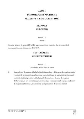 CAPO II
DISPOSIZIONI SPECIFICHE
RELATIVE A SINGOLI SETTORI
SEZIONE 1
ZUCCHERO

Articolo 124
Durata
Eccezion fatta per gli articoli 125 e 126, la presente sezione si applica fino al termine della
campagna di commercializzazione 2016/2017.

SOTTOSEZIONE 1
MISURE SPECIFICHE

Articolo 125
Accordi nel settore dello zucchero
1.

Le condizioni di acquisto delle barbabietole da zucchero e della canna da zucchero, inclusi
i contratti di fornitura prima della semina, sono disciplinate da accordi interprofessionali
scritti stipulati tra i produttori di barbabietole da zucchero e di canna da zucchero
dell'Unione o, in loro nome, le organizzazioni di cui sono membri e le imprese produttrici
di zucchero dell'Unione o, in loro nome, le organizzazioni di cui sono membri.

PE-CONS 96/1/13 REV 1

208

IT

 