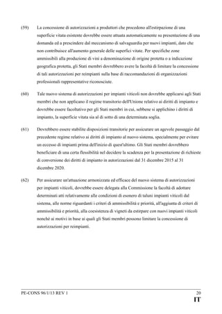 (59)

La concessione di autorizzazioni a produttori che procedono all'estirpazione di una
superficie vitata esistente dovrebbe essere attuata automaticamente su presentazione di una
domanda ed a prescindere dal meccanismo di salvaguardia per nuovi impianti, dato che
non contribuisce all'aumento generale delle superfici vitate. Per specifiche zone
ammissibili alla produzione di vini a denominazione di origine protetta o a indicazione
geografica protetta, gli Stati membri dovrebbero avere la facoltà di limitare la concessione
di tali autorizzazioni per reimpianti sulla base di raccomandazioni di organizzazioni
professionali rappresentative riconosciute.

(60)

Tale nuovo sistema di autorizzazioni per impianti viticoli non dovrebbe applicarsi agli Stati
membri che non applicano il regime transitorio dell'Unione relativo ai diritti di impianto e
dovrebbe essere facoltativo per gli Stati membri in cui, sebbene si applichino i diritti di
impianto, la superficie vitata sia al di sotto di una determinata soglia.

(61)

Dovrebbero essere stabilite disposizioni transitorie per assicurare un agevole passaggio dal
precedente regime relativo ai diritti di impianto al nuovo sistema, specialmente per evitare
un eccesso di impianti prima dell'inizio di quest'ultimo. Gli Stati membri dovrebbero
beneficiare di una certa flessibilità nel decidere la scadenza per la presentazione di richieste
di conversione dei diritti di impianto in autorizzazioni dal 31 dicembre 2015 al 31
dicembre 2020.

(62)

Per assicurare un'attuazione armonizzata ed efficace del nuovo sistema di autorizzazioni
per impianti viticoli, dovrebbe essere delegata alla Commissione la facoltà di adottare
determinati atti relativamente alle condizioni di esonero di taluni impianti viticoli dal
sistema, alle norme riguardanti i criteri di ammissibilità e priorità, all'aggiunta di criteri di
ammissibilità e priorità, alla coesistenza di vigneti da estirpare con nuovi impianti viticoli
nonché ai motivi in base ai quali gli Stati membri possono limitare la concessione di
autorizzazioni per reimpianti.

PE-CONS 96/1/13 REV 1

20

IT

 