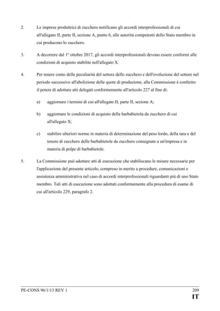 2.

Le imprese produttrici di zucchero notificano gli accordi interprofessionali di cui
all'allegato II, parte II, sezione A, punto 6, alle autorità competenti dello Stato membro in
cui producono lo zucchero.

3.

A decorrere dal 1º ottobre 2017, gli accordi interprofessionali devono essere conformi alle
condizioni di acquisto stabilite nell'allegato X.

4.

Per tenere conto delle peculiarità del settore dello zucchero e dell'evoluzione del settore nel
periodo successivo all'abolizione delle quote di produzione, alla Commissione è conferito
il potere di adottare atti delegati conformemente all'articolo 227 al fine di:
a)

aggiornare i termini di cui all'allegato II, parte II, sezione A;

b)

aggiornare le condizioni di acquisto della barbabietola da zucchero di cui
all'allegato X;

c)

stabilire ulteriori norme in materia di determinazione del peso lordo, della tara e del
tenore di zucchero delle barbabietole da zucchero consegnate a un'impresa e in
materia di polpe di barbabietole.

5.

La Commissione può adottare atti di esecuzione che stabiliscano le misure necessarie per
l'applicazione del presente articolo, compreso in merito a procedure, comunicazioni e
assistenza amministrativa nel caso di accordi interprofessionali riguardanti più di uno Stato
membro. Tali atti di esecuzione sono adottati conformemente alla procedura di esame di
cui all'articolo 229, paragrafo 2.

PE-CONS 96/1/13 REV 1

209

IT

 