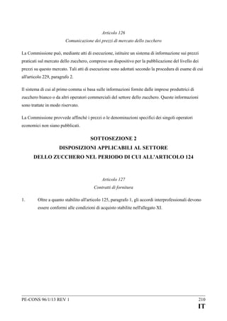 Articolo 126
Comunicazione dei prezzi di mercato dello zucchero
La Commissione può, mediante atti di esecuzione, istituire un sistema di informazione sui prezzi
praticati sul mercato dello zucchero, compreso un dispositivo per la pubblicazione del livello dei
prezzi su questo mercato. Tali atti di esecuzione sono adottati secondo la procedura di esame di cui
all'articolo 229, paragrafo 2.
Il sistema di cui al primo comma si basa sulle informazioni fornite dalle imprese produttrici di
zucchero bianco o da altri operatori commerciali del settore dello zucchero. Queste informazioni
sono trattate in modo riservato.
La Commissione provvede affinché i prezzi o le denominazioni specifici dei singoli operatori
economici non siano pubblicati.

SOTTOSEZIONE 2
DISPOSIZIONI APPLICABILI AL SETTORE
DELLO ZUCCHERO NEL PERIODO DI CUI ALL'ARTICOLO 124

Articolo 127
Contratti di fornitura
1.

Oltre a quanto stabilito all'articolo 125, paragrafo 1, gli accordi interprofessionali devono
essere conformi alle condizioni di acquisto stabilite nell'allegato XI.

PE-CONS 96/1/13 REV 1

210

IT

 