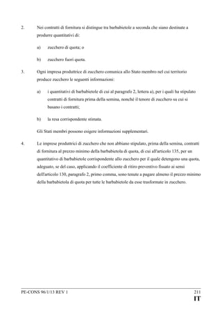 2.

Nei contratti di fornitura si distingue tra barbabietole a seconda che siano destinate a
produrre quantitativi di:
a)
b)

3.

zucchero di quota; o
zucchero fuori quota.

Ogni impresa produttrice di zucchero comunica allo Stato membro nel cui territorio
produce zucchero le seguenti informazioni:
a)

i quantitativi di barbabietole di cui al paragrafo 2, lettera a), per i quali ha stipulato
contratti di fornitura prima della semina, nonché il tenore di zucchero su cui si
basano i contratti;

b)

la resa corrispondente stimata.

Gli Stati membri possono esigere informazioni supplementari.
4.

Le imprese produttrici di zucchero che non abbiano stipulato, prima della semina, contratti
di fornitura al prezzo minimo della barbabietola di quota, di cui all'articolo 135, per un
quantitativo di barbabietole corrispondente allo zucchero per il quale detengono una quota,
adeguato, se del caso, applicando il coefficiente di ritiro preventivo fissato ai sensi
dell'articolo 130, paragrafo 2, primo comma, sono tenute a pagare almeno il prezzo minimo
della barbabietola di quota per tutte le barbabietole da esse trasformate in zucchero.

PE-CONS 96/1/13 REV 1

211

IT

 