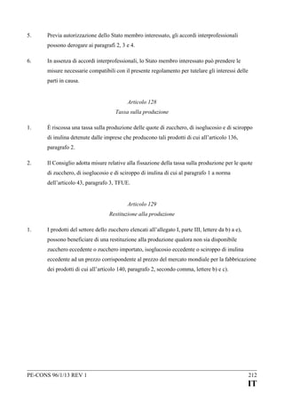5.

Previa autorizzazione dello Stato membro interessato, gli accordi interprofessionali
possono derogare ai paragrafi 2, 3 e 4.

6.

In assenza di accordi interprofessionali, lo Stato membro interessato può prendere le
misure necessarie compatibili con il presente regolamento per tutelare gli interessi delle
parti in causa.
Articolo 128
Tassa sulla produzione

1.

È riscossa una tassa sulla produzione delle quote di zucchero, di isoglucosio e di sciroppo
di inulina detenute dalle imprese che producono tali prodotti di cui all’articolo 136,
paragrafo 2.

2.

Il Consiglio adotta misure relative alla fissazione della tassa sulla produzione per le quote
di zucchero, di isoglucosio e di sciroppo di inulina di cui al paragrafo 1 a norma
dell’articolo 43, paragrafo 3, TFUE.
Articolo 129
Restituzione alla produzione

1.

I prodotti del settore dello zucchero elencati all’allegato I, parte III, lettere da b) a e),
possono beneficiare di una restituzione alla produzione qualora non sia disponibile
zucchero eccedente o zucchero importato, isoglucosio eccedente o sciroppo di inulina
eccedente ad un prezzo corrispondente al prezzo del mercato mondiale per la fabbricazione
dei prodotti di cui all’articolo 140, paragrafo 2, secondo comma, lettere b) e c).

PE-CONS 96/1/13 REV 1

212

IT

 