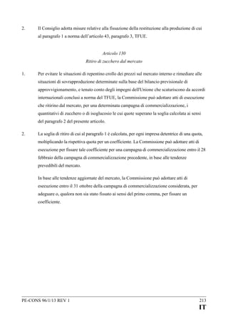 2.

Il Consiglio adotta misure relative alla fissazione della restituzione alla produzione di cui
al paragrafo 1 a norma dell’articolo 43, paragrafo 3, TFUE.
Articolo 130
Ritiro di zucchero dal mercato

1.

Per evitare le situazioni di repentino crollo dei prezzi sul mercato interno e rimediare alle
situazioni di sovrapproduzione determinate sulla base del bilancio previsionale di
approvvigionamento, e tenuto conto degli impegni dell'Unione che scaturiscono da accordi
internazionali conclusi a norma del TFUE, la Commissione può adottare atti di esecuzione
che ritirino dal mercato, per una determinata campagna di commercializzazione, i
quantitativi di zucchero o di isoglucosio le cui quote superano la soglia calcolata ai sensi
del paragrafo 2 del presente articolo.

2.

La soglia di ritiro di cui al paragrafo 1 è calcolata, per ogni impresa detentrice di una quota,
moltiplicando la rispettiva quota per un coefficiente. La Commissione può adottare atti di
esecuzione per fissare tale coefficiente per una campagna di commercializzazione entro il 28
febbraio della campagna di commercializzazione precedente, in base alle tendenze
prevedibili del mercato.
In base alle tendenze aggiornate del mercato, la Commissione può adottare atti di
esecuzione entro il 31 ottobre della campagna di commercializzazione considerata, per
adeguare o, qualora non sia stato fissato ai sensi del primo comma, per fissare un
coefficiente.

PE-CONS 96/1/13 REV 1

213

IT

 