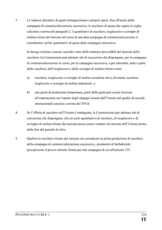 3.

Le imprese detentrici di quote immagazzinano a proprie spese, fino all'inizio della
campagna di commercializzazione successiva, lo zucchero di quota che supera la soglia
calcolata a norma del paragrafo 2. I quantitativi di zucchero, isoglucosio o sciroppo di
inulina ritirati dal mercato nel corso di una data campagna di commercializzazione si
considerano i primi quantitativi di quota della campagna successiva.
In deroga al primo comma, tenendo conto delle tendenze prevedibili del mercato dello
zucchero, la Commissione può adottare atti di esecuzione che dispongano, per la campagna
di commercializzazione in corso, per la campagna successiva, o per entrambe, tutto o parte
dello zucchero, dell’isoglucosio o dello sciroppo di inulina ritirato come:
a)

zucchero, isoglucosio o sciroppo di inulina eccedente atto a diventare zucchero,
isoglucosio o sciroppo di inulina industriale, o

b)

una quota di produzione temporanea, parte della quale può essere riservata
all’esportazione nel rispetto degli impegni assunti dall’Unione nel quadro di accordi
internazionali conclusi a norma del TFUE.

4.

Se l’offerta di zucchero nell’Unione è inadeguata, la Commissione può adottare atti di
esecuzione che dispongano, che un certo quantitativo di zucchero, di isoglucosio o di
sciroppo di inulina ritirato dal mercato possa essere venduto sul mercato dell’Unione prima
della fine del periodo di ritiro.

5.

Qualora lo zucchero ritirato dal mercato sia considerato la prima produzione di zucchero
della campagna di commercializzazione successiva, i produttori di barbabietole
percepiscono il prezzo minimo fissato per tale campagna di cui all'articolo 135.

PE-CONS 96/1/13 REV 1

214

IT

 