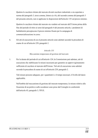 Qualora lo zucchero ritirato dal mercato diventi zucchero industriale o sia esportato a
norma del paragrafo 3, terzo comma, lettere a) o b), del secondo comma del paragrafo 3
del presente articolo, non si applicano le disposizioni dell'articolo 135 sul prezzo minimo.
Qualora lo zucchero ritirato dal mercato sia venduto sul mercato dell’Unione prima della
fine del periodo di ritiro ai sensi del paragrafo 4 del presente articolo, i produttori di
barbabietole percepiscono il prezzo minimo fissato per la campagna di
commercializzazione in corso.
6.

Gli atti di esecuzione di cui al presente articolo sono adottati secondo la procedura di
esame di cui all'articolo 229, paragrafo 2.
Articolo 131
Meccanismo temporaneo di gestione del mercato

1.

Per la durata del periodo di cui all'articolo 124, la Commissione può adottare, atti di
esecuzione che stabiliscano le misure necessarie per garantire un approvvigionamento
sufficiente di zucchero al mercato dell'Unione. Tali atti di esecuzione sono adottati
secondo la procedura di esame di cui all'articolo 229, paragrafo 2.
Tali misure possono adeguare, per i quantitativi e il tempo necessari, il livello del dazio
applicabile.
Nell'ambito del meccanismo di gestione del mercato temporaneo, le misure relative alla
fissazione di un prelievo sulle eccedenze sono prese dal Consiglio in conformità
dell'articolo 43, paragrafo 3, TFUE.

PE-CONS 96/1/13 REV 1

215

IT

 