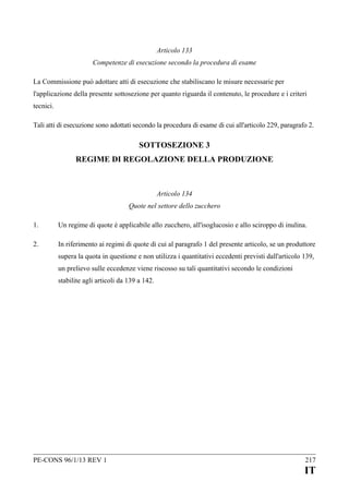 Articolo 133
Competenze di esecuzione secondo la procedura di esame
La Commissione può adottare atti di esecuzione che stabiliscano le misure necessarie per
l'applicazione della presente sottosezione per quanto riguarda il contenuto, le procedure e i criteri
tecnici.
Tali atti di esecuzione sono adottati secondo la procedura di esame di cui all'articolo 229, paragrafo 2.

SOTTOSEZIONE 3
REGIME DI REGOLAZIONE DELLA PRODUZIONE

Articolo 134
Quote nel settore dello zucchero
1.

Un regime di quote è applicabile allo zucchero, all'isoglucosio e allo sciroppo di inulina.

2.

In riferimento ai regimi di quote di cui al paragrafo 1 del presente articolo, se un produttore
supera la quota in questione e non utilizza i quantitativi eccedenti previsti dall'articolo 139,
un prelievo sulle eccedenze viene riscosso su tali quantitativi secondo le condizioni
stabilite agli articoli da 139 a 142.

PE-CONS 96/1/13 REV 1

217

IT

 