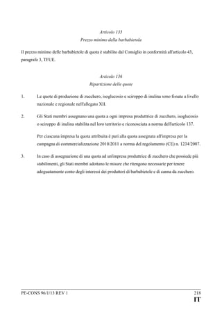 Articolo 135
Prezzo minimo della barbabietola
Il prezzo minimo delle barbabietole di quota è stabilito dal Consiglio in conformità all'articolo 43,
paragrafo 3, TFUE.
Articolo 136
Ripartizione delle quote
1.

Le quote di produzione di zucchero, isoglucosio e sciroppo di inulina sono fissate a livello
nazionale e regionale nell'allegato XII.

2.

Gli Stati membri assegnano una quota a ogni impresa produttrice di zucchero, isoglucosio
o sciroppo di inulina stabilita nel loro territorio e riconosciuta a norma dell'articolo 137.
Per ciascuna impresa la quota attribuita è pari alla quota assegnata all'impresa per la
campagna di commercializzazione 2010/2011 a norma del regolamento (CE) n. 1234/2007.

3.

In caso di assegnazione di una quota ad un'impresa produttrice di zucchero che possiede più
stabilimenti, gli Stati membri adottano le misure che ritengono necessarie per tenere
adeguatamente conto degli interessi dei produttori di barbabietole e di canna da zucchero.

PE-CONS 96/1/13 REV 1

218

IT

 