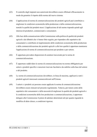 (63)

Il controllo degli impianti non autorizzati dovrebbero essere effettuati efficacemente in
modo da garantire il rispetto delle norme del nuovo sistema.

(64)

L'applicazione di norme di commercializzazione dei prodotti agricoli può contribuire a
migliorare le condizioni economiche della produzione e della commercializzazione,
nonché la qualità dei prodotti stessi. L'applicazione di tali norme risponde quindi agli
interessi di produttori, commercianti e consumatori.

(65)

Alla luce della comunicazione della Commissione sulla politica di qualità dei prodotti
agricoli e dei dibattiti che vi hanno fatto seguito, per rispondere alle aspettative dei
consumatori e contribuire al miglioramento delle condizioni economiche della produzione
e della commercializzazione dei prodotti agricoli e alla loro qualità è opportuno mantenere
l'applicazione di norme di commercializzazione per prodotto o per settore.

(66)

È opportuno prevedere disposizioni di carattere trasversale per le norme di
commercializzazione.

(67)

È opportuno suddividere le norme di commercializzazione tra norme obbligatorie per
settori o prodotti specifici e menzioni riservate facoltative da stabilire sulla base del settore
o del prodotto.

(68)

Le norme di commercializzazione dovrebbero, in linea di massima, applicarsi a tutti i
prodotti agricoli interessati commercializzati nell'Unione.

(69)

I settori e i prodotti cui possono essere applicate le norme di commercializzazione
dovrebbero essere elencati nel presente regolamento. Tuttavia, per tenere conto delle
aspettative dei consumatori e della necessità di migliorare la qualità dei prodotti agricoli e
le condizioni economiche della loro produzione e commercializzazione, è opportuno
delegare alla Commissione il potere di adottare determinati atti per quanto riguarda la
modifica di detto elenco, a condizioni rigorose.

PE-CONS 96/1/13 REV 1

21

IT

 