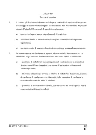 Articolo 137
Imprese riconosciute
1.

A richiesta, gli Stati membri riconoscono le imprese produttrici di zucchero, di isoglucosio
o di sciroppo di inulina ovvero le imprese che trasformano detti prodotti in uno dei prodotti
elencati all'articolo 140, paragrafo 2, a condizione che queste:
a)

comprovino la propria capacità professionale di produzione;

b)

accettino di fornire le informazioni e di sottoporsi ai controlli di cui al presente
regolamento;

c)
2.

non siano oggetto di un provvedimento di sospensione o revoca del riconoscimento.

Le imprese riconosciute forniscono le seguenti informazioni allo Stato membro nel cui
territorio ha luogo il raccolto delle barbabietole o delle canne oppure la raffinazione:
a)

i quantitativi di barbabietole o di canne per i quali è stato concluso un contratto di
fornitura, nonché le corrispondenti rese stimate di barbabietola o di canna e di
zucchero per ettaro;

b)

i dati relativi alle consegne previste ed effettive di barbabietola da zucchero, di canna
da zucchero e di zucchero greggio, i dati relativi alla produzione di zucchero e le
dichiarazioni relative alle scorte di zucchero;

c)

i quantitativi di zucchero bianco venduto, con indicazione del relativo prezzo e delle
condizioni di vendita corrispondenti.

PE-CONS 96/1/13 REV 1

219

IT

 