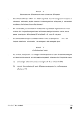 Articolo 138
Riassegnazione della quota nazionale e riduzione delle quote
1.

Uno Stato membro può ridurre fino al 10% la quota di zucchero o isoglucosio assegnata ad
un'impresa stabilita nel proprio territorio. Nella rassegnazione della quota, gli Stati membri
applicano criteri obiettivi e non discriminatori.

2.

Gli Stati membri possono effettuare trasferimenti di quote tra le imprese alle condizioni
stabilite nell'allegato XIII e prendendo in considerazione gli interessi di tutte le parti in
causa, in particolare dei produttori di barbabietole e di canna da zucchero.

3.

Lo Stato membro assegna i quantitativi ridotti ai sensi dei paragrafi 1 e 2 a una o più
imprese stabilite nel suo territorio, che detengano o non detengano quote.
Articolo 139
Produzione fuori quota

1.

Lo zucchero, l'isoglucosio o lo sciroppo di inulina prodotti nel corso di una data campagna
di commercializzazione in eccesso rispetto alla quota di cui all'articolo 136 possono essere:
a)

utilizzati per la trasformazione di alcuni prodotti di cui all'articolo 140;

b)

riportati alla produzione di quota della campagna successiva, conformemente
all'articolo 141;

PE-CONS 96/1/13 REV 1

220

IT

 