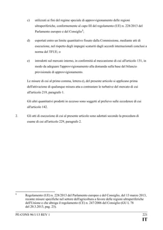c)

utilizzati ai fini del regime speciale di approvvigionamento delle regioni
ultraperiferiche, conformemente al capo III del regolamento (UE) n. 228/2013 del
Parlamento europeo e del Consiglio 1;

d)

esportati entro un limite quantitativo fissato dalla Commissione, mediante atti di
esecuzione, nel rispetto degli impegni scaturiti dagli accordi internazionali conclusi a
norma del TFUE; o

e)

introdotti sul mercato interno, in conformità al meccanismo di cui all'articolo 131, in
modo da adeguare l'approvvigionamento alla domanda sulla base del bilancio
previsionale di approvvigionamento.

Le misure di cui al primo comma, lettera e), del presente articolo si applicano prima
dell'attivazione di qualunque misura atta a contrastare le turbative del mercato di cui
all'articolo 219, paragrafo 1.
Gli altri quantitativi prodotti in eccesso sono soggetti al prelievo sulle eccedenze di cui
all'articolo 142.
2.

Gli atti di esecuzione di cui al presente articolo sono adottati secondo la procedura di
esame di cui all'articolo 229, paragrafo 2.

1

Regolamento (UE) n. 228/2013 del Parlamento europeo e del Consiglio, del 13 marzo 2013,
recante misure specifiche nel settore dell'agricoltura a favore delle regioni ultraperiferiche
dell'Unione e che abroga il regolamento (CE) n. 247/2006 del Consiglio (GU L 78
del 20.3.2013, pag. 23).

PE-CONS 96/1/13 REV 1

221

IT

 