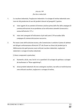 Articolo 140
Zucchero industriale
1.

Lo zucchero industriale, l'isoglucosio industriale e lo sciroppo di inulina industriale sono
riservati alla produzione di uno dei prodotti elencati nel paragrafo 2 qualora:
a)

siano oggetto di un contratto di fornitura concluso prima della fine della campagna di
commercializzazione tra un produttore ed un utilizzatore entrambi riconosciuti a
norma dell'articolo 137; e

b)

siano stati consegnati all’utilizzatore al più tardi entro il 30 novembre della
campagna di commercializzazione successiva.

2.

Per tenere conto dell'evoluzione tecnica, alla Commissione è conferito il potere di adottare
atti delegati conformemente all'articolo 227 che fissano un elenco dei prodotti per la
fabbricazione dei quali possono essere utilizzati zucchero industriale, isoglucosio
industriale o sciroppo di inulina industriale.
L'elenco comprende in particolare:
a)

bioetanolo, alcole, rum, lieviti vivi e quantitativi di sciroppo da spalmare e sciroppo
da trasformare in "Rinse appelstroop";

b)

alcuni prodotti industriali che non contengono zucchero, ma nella cui trasformazione
sono utilizzati zucchero, isoglucosio o sciroppo di inulina;

PE-CONS 96/1/13 REV 1

222

IT

 