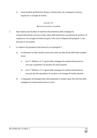 c)

alcuni prodotti dell'industria chimica o farmaceutica che contengono zucchero,
isoglucosio o sciroppo di inulina.
Articolo 141
Riporto di zucchero eccedente

1.

Ogni impresa può decidere di riportare alla produzione della campagna di
commercializzazione successiva tutta o parte della produzione eccedentaria di zucchero, di
isoglucosio o di sciroppo di inulina di quota. Fatto salvo il disposto del paragrafo 3, tale
decisione è irrevocabile.

2.

Le imprese che prendono la decisione di cui al paragrafo 1:
a)

ne informano lo Stato membro interessato entro una data fissata dallo Stato membro
stesso:
i)

tra il 1° febbraio e il 31 agosto della campagna di commercializzazione in
corso per i quantitativi di zucchero di canna riportati;

ii)

tra il 1° febbraio e il 31 agosto della campagna di commercializzazione in
corso per gli altri quantitativi di zucchero o di sciroppo di inulina riportati;

b)

si impegnano ad immagazzinare detti quantitativi a proprie spese fino alla fine della
campagna di commercializzazione in corso.

PE-CONS 96/1/13 REV 1

223

IT

 
