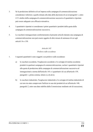 3.

Se la produzione definitiva di un’impresa nella campagna di commercializzazione
considerata è inferiore a quella stimata alla data della decisione di cui al paragrafo 1, entro
il 31 ottobre della campagna di commercializzazione successiva il quantitativo riportato
può essere adeguato con efficacia retroattiva.

4.

I quantitativi riportati si considerano i primi quantitativi prodotti della quota della
campagna di commercializzazione successiva.

5.

Lo zucchero immagazzinato conformemente al presente articolo durante una campagna di
commercializzazione non può essere oggetto di altre misure di ammasso di cui agli
articoli 16 o 130.
Articolo 142
Prelievo sulle eccedenze

1.

I seguenti quantitativi sono soggetti a un prelievo sulle eccedenze:
a)

lo zucchero eccedente, l'isoglucosio eccedente e lo sciroppo di inulina eccedente
prodotti in qualsiasi campagna di commercializzazione, esclusi i quantitativi riportati
alla quota di produzione della campagna di commercializzazione successiva ed
immagazzinati a norma dell'articolo 141 o i quantitativi di cui all'articolo 139,
paragrafo 1, primo comma, lettere c), d) ed e);

b)

lo zucchero industriale, l'isoglucosio industriale e lo sciroppo di inulina industriale di
cui non sia stato comprovato l'utilizzo in uno dei prodotti di cui all'articolo 140,
paragrafo 2, entro una data stabilita dalla Commissione mediante atti di esecuzione;

PE-CONS 96/1/13 REV 1

224

IT

 